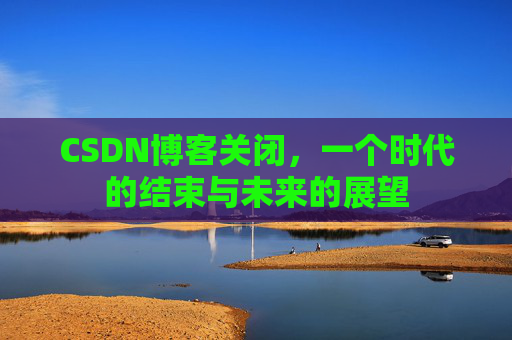 CSDN博客关闭，一个时代的结束与未来的展望